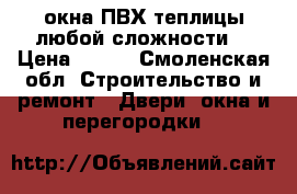 окна ПВХ/теплицы любой сложности  › Цена ­ 100 - Смоленская обл. Строительство и ремонт » Двери, окна и перегородки   